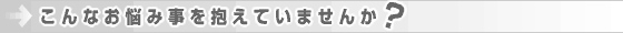 こんなお悩み事を抱えていませんか？